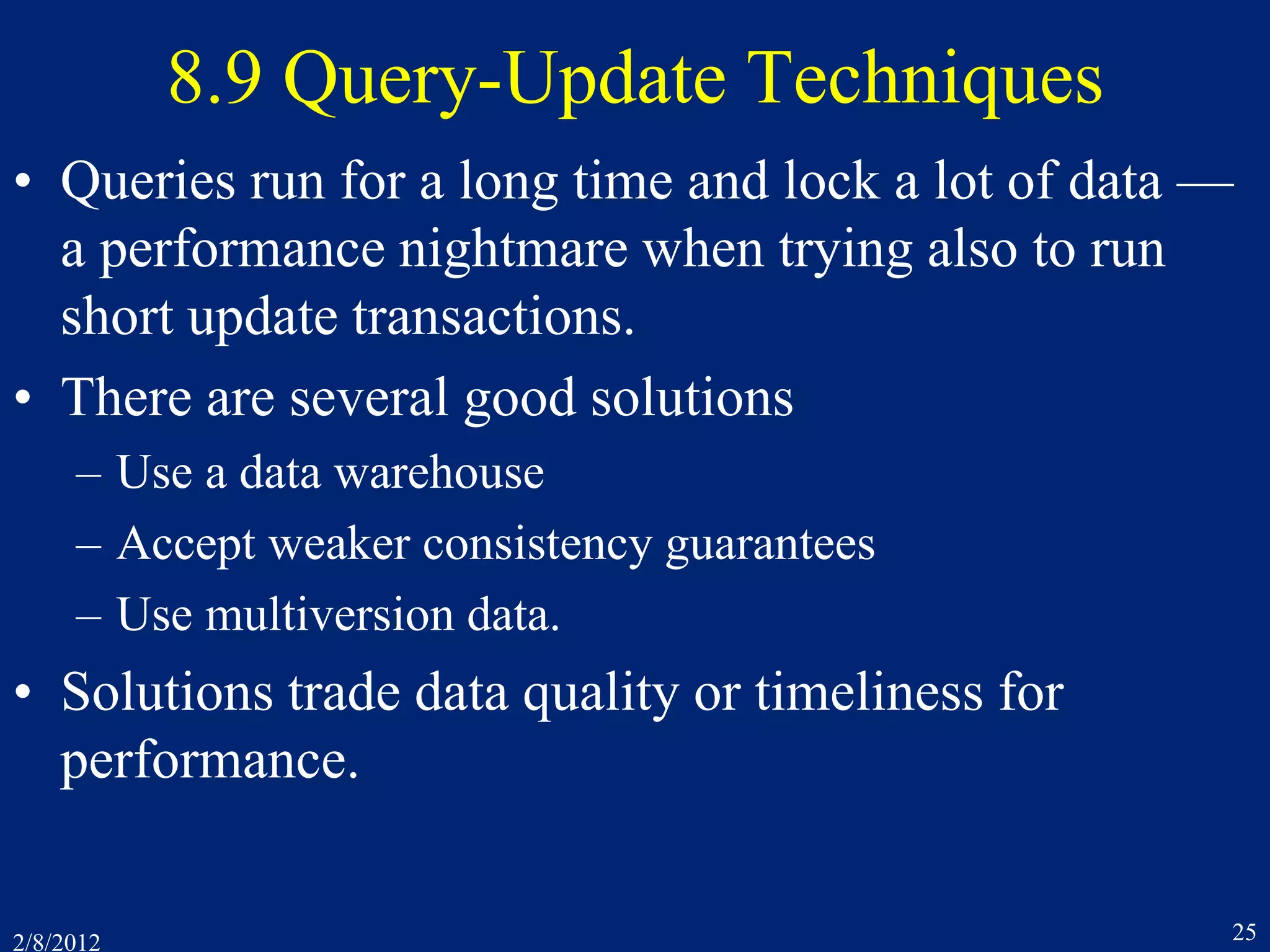 2/8/2012 25
8.9 Query-Update Techniques
• Queries run for a long time and lock a lot of data —
a performance nightmare when trying also to run
short update transactions.
• There are several good solutions
– Use a data warehouse
– Accept weaker consistency guarantees
– Use multiversion data.
• Solutions trade data quality or timeliness for
performance.
 