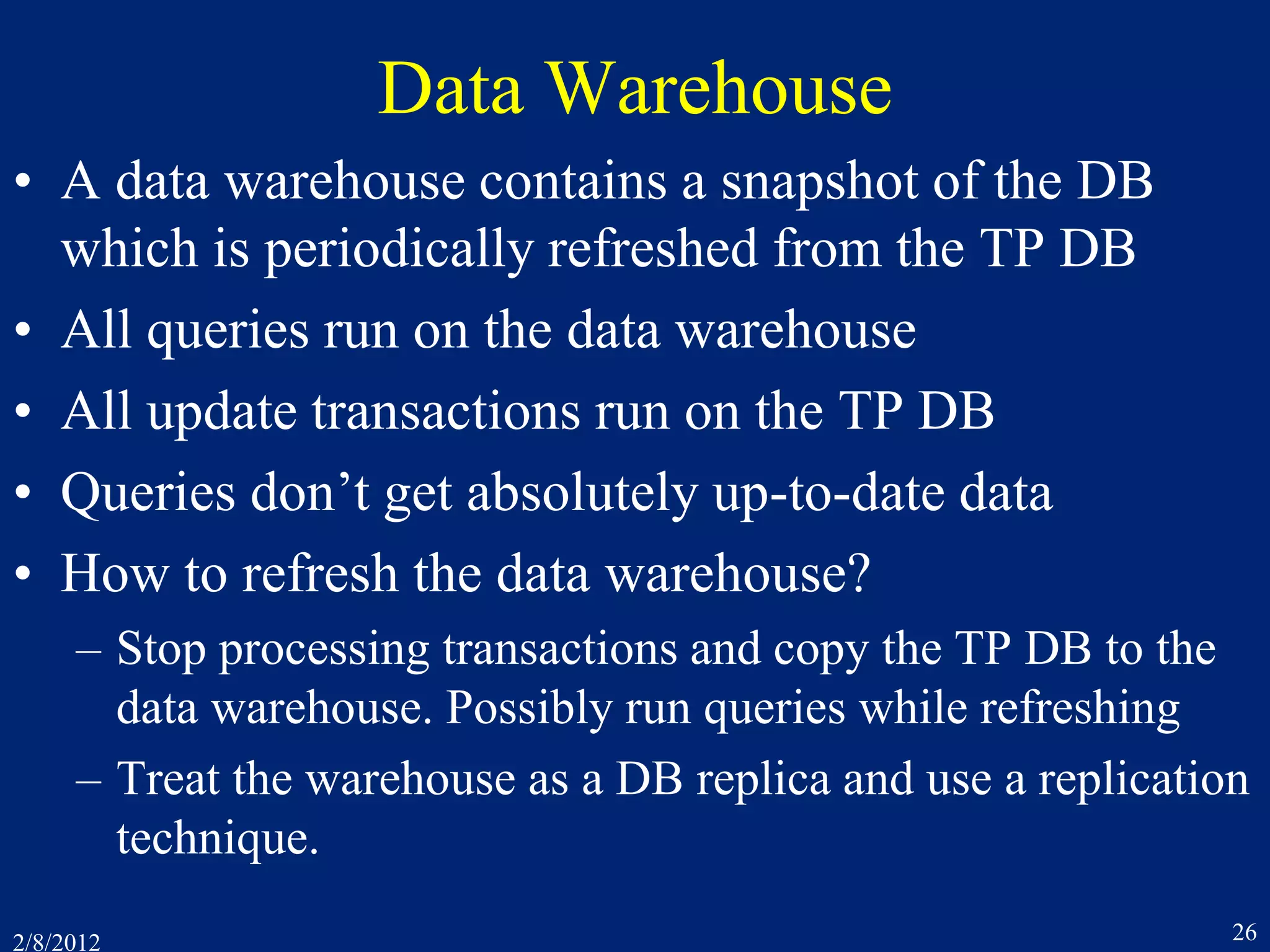 2/8/2012 26
Data Warehouse
• A data warehouse contains a snapshot of the DB
which is periodically refreshed from the TP DB
• All queries run on the data warehouse
• All update transactions run on the TP DB
• Queries don’t get absolutely up-to-date data
• How to refresh the data warehouse?
– Stop processing transactions and copy the TP DB to the
data warehouse. Possibly run queries while refreshing
– Treat the warehouse as a DB replica and use a replication
technique.
 