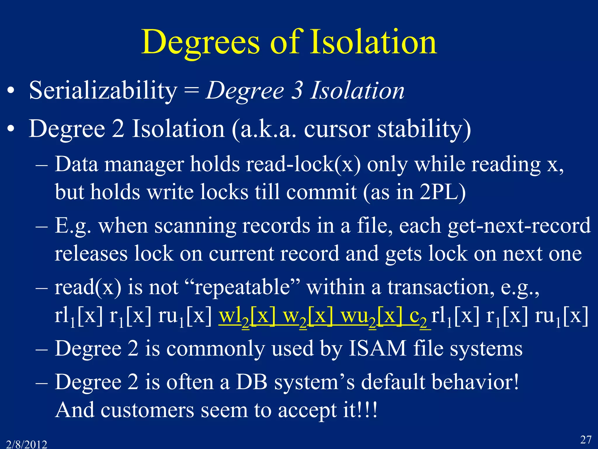 2/8/2012 27
Degrees of Isolation
• Serializability = Degree 3 Isolation
• Degree 2 Isolation (a.k.a. cursor stability)
– Data manager holds read-lock(x) only while reading x,
but holds write locks till commit (as in 2PL)
– E.g. when scanning records in a file, each get-next-record
releases lock on current record and gets lock on next one
– read(x) is not “repeatable” within a transaction, e.g.,
rl1[x] r1[x] ru1[x] wl2[x] w2[x] wu2[x] c2 rl1[x] r1[x] ru1[x]
– Degree 2 is commonly used by ISAM file systems
– Degree 2 is often a DB system’s default behavior!
And customers seem to accept it!!!
 