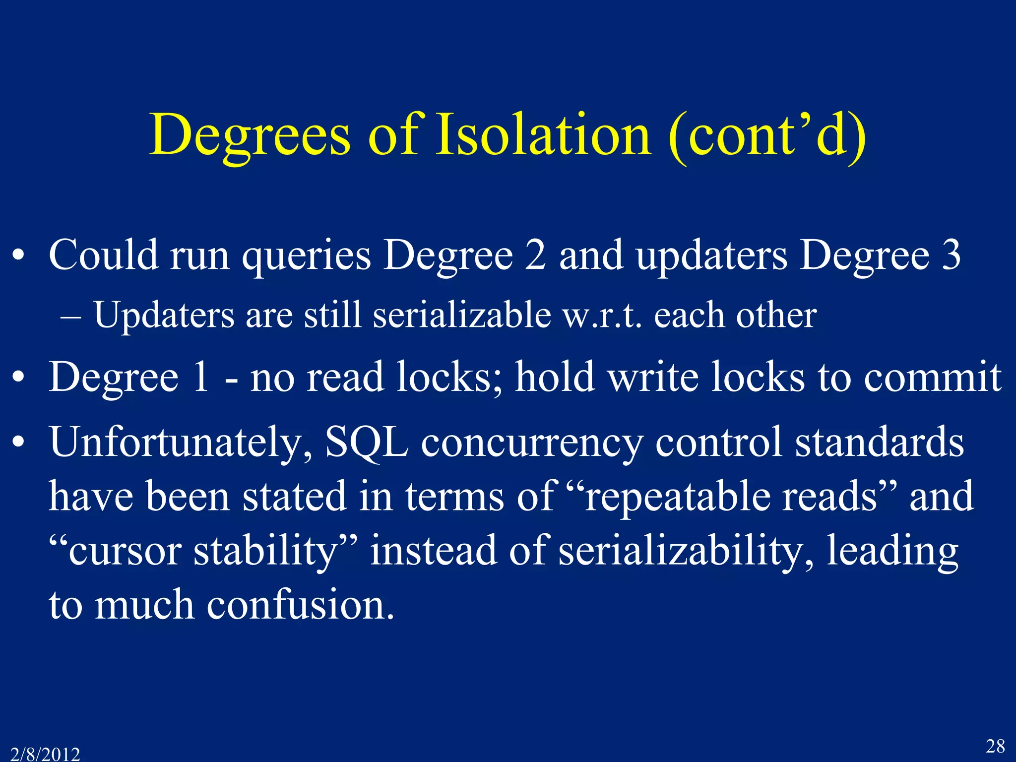 2/8/2012 28
Degrees of Isolation (cont’d)
• Could run queries Degree 2 and updaters Degree 3
– Updaters are still serializable w.r.t. each other
• Degree 1 - no read locks; hold write locks to commit
• Unfortunately, SQL concurrency control standards
have been stated in terms of “repeatable reads” and
“cursor stability” instead of serializability, leading
to much confusion.
 