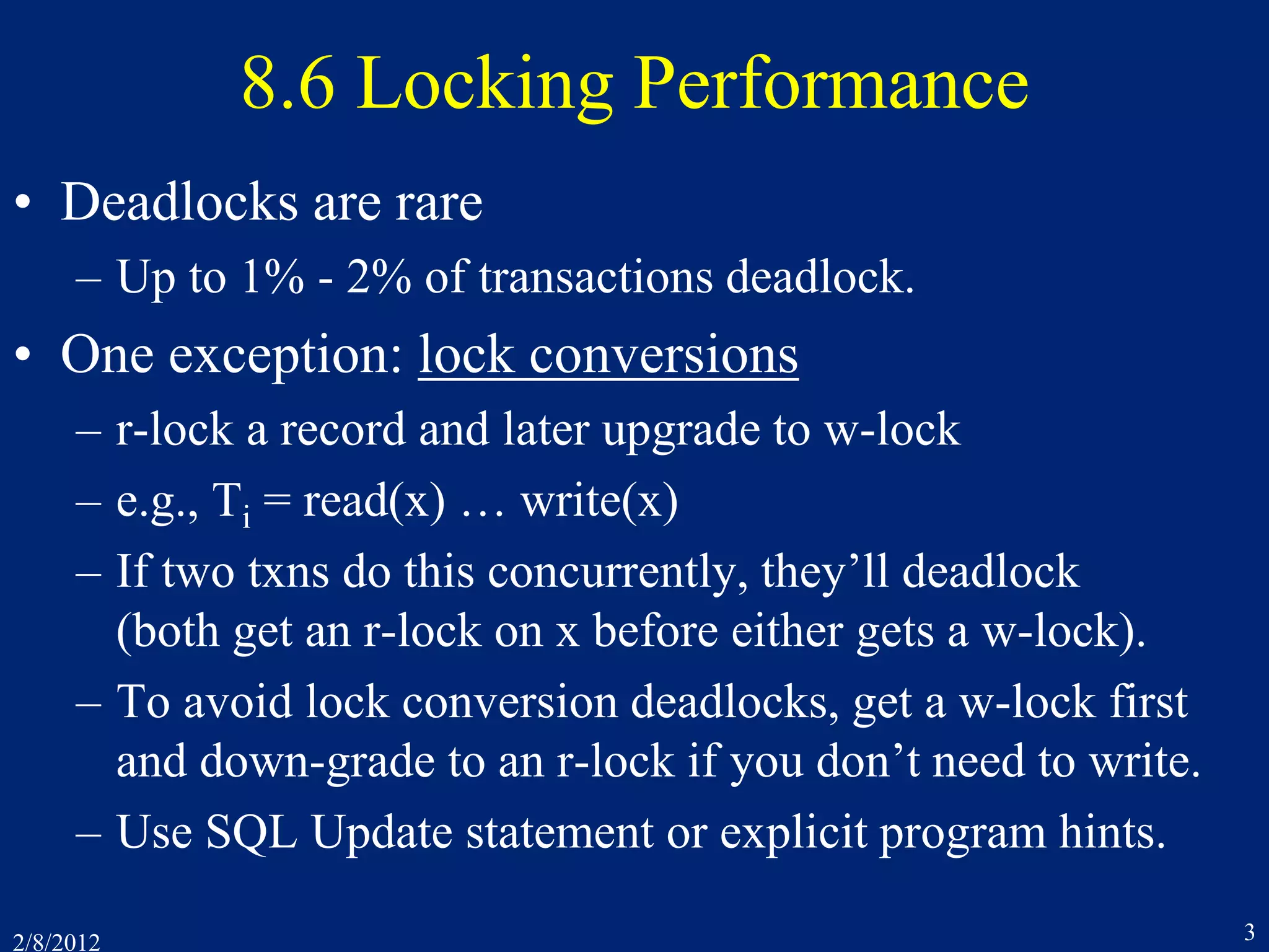 2/8/2012 3
8.6 Locking Performance
• Deadlocks are rare
– Up to 1% - 2% of transactions deadlock.
• One exception: lock conversions
– r-lock a record and later upgrade to w-lock
– e.g., Ti = read(x) … write(x)
– If two txns do this concurrently, they’ll deadlock
(both get an r-lock on x before either gets a w-lock).
– To avoid lock conversion deadlocks, get a w-lock first
and down-grade to an r-lock if you don’t need to write.
– Use SQL Update statement or explicit program hints.
 