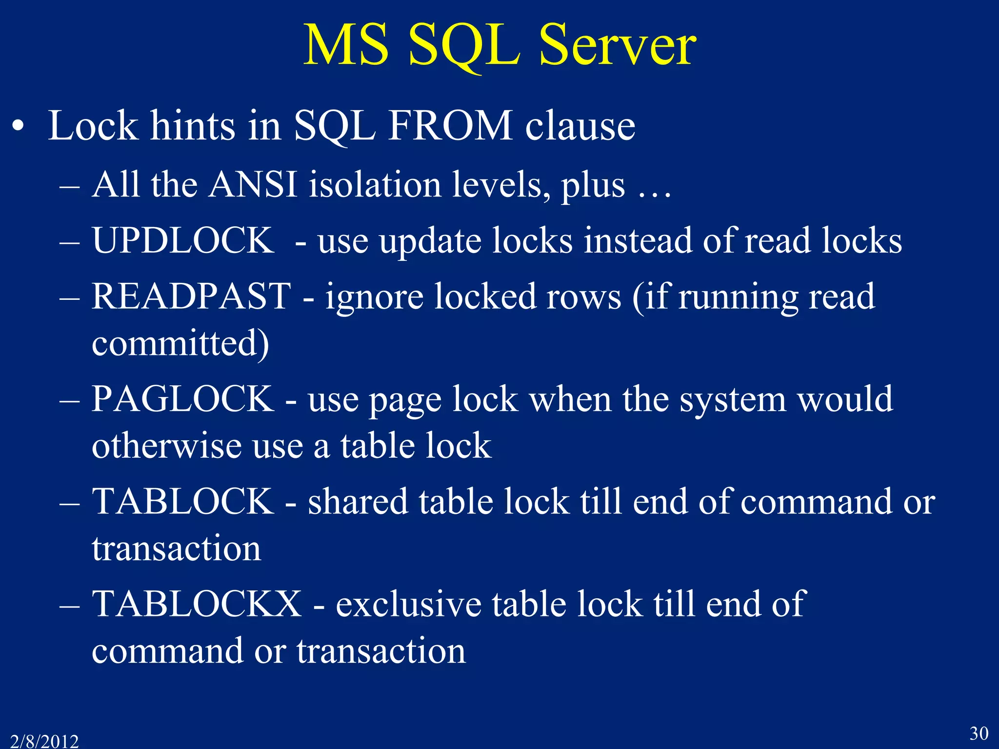 2/8/2012 30
MS SQL Server
• Lock hints in SQL FROM clause
– All the ANSI isolation levels, plus …
– UPDLOCK - use update locks instead of read locks
– READPAST - ignore locked rows (if running read
committed)
– PAGLOCK - use page lock when the system would
otherwise use a table lock
– TABLOCK - shared table lock till end of command or
transaction
– TABLOCKX - exclusive table lock till end of
command or transaction
 