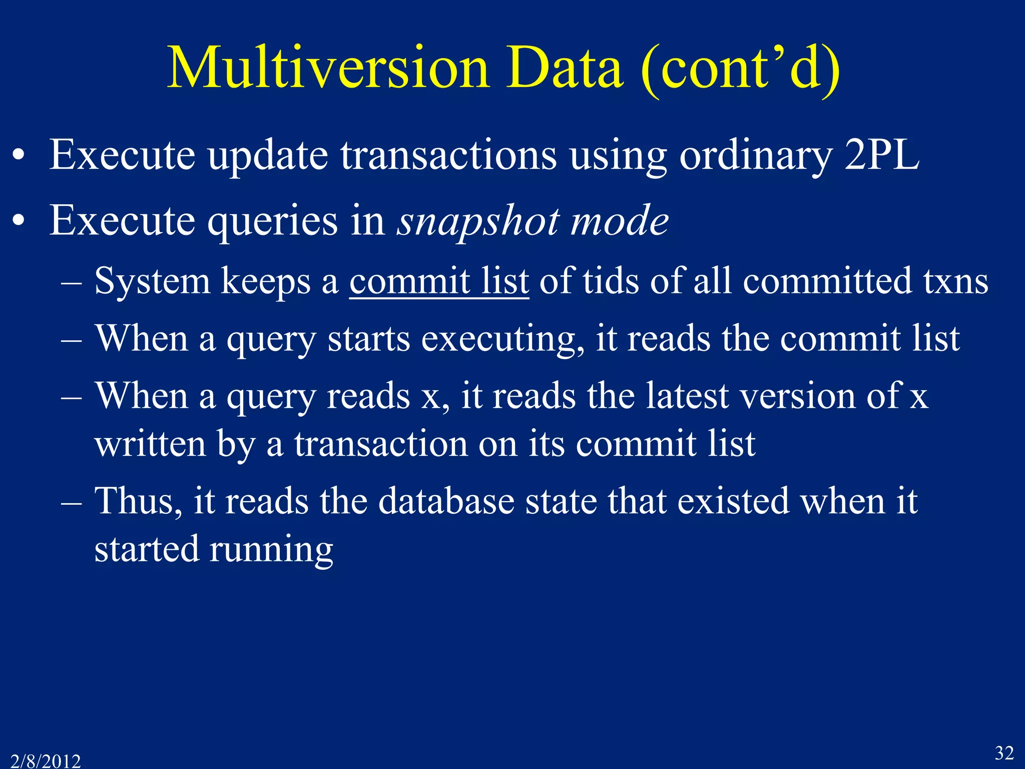 2/8/2012 32
Multiversion Data (cont’d)
• Execute update transactions using ordinary 2PL
• Execute queries in snapshot mode
– System keeps a commit list of tids of all committed txns
– When a query starts executing, it reads the commit list
– When a query reads x, it reads the latest version of x
written by a transaction on its commit list
– Thus, it reads the database state that existed when it
started running
 