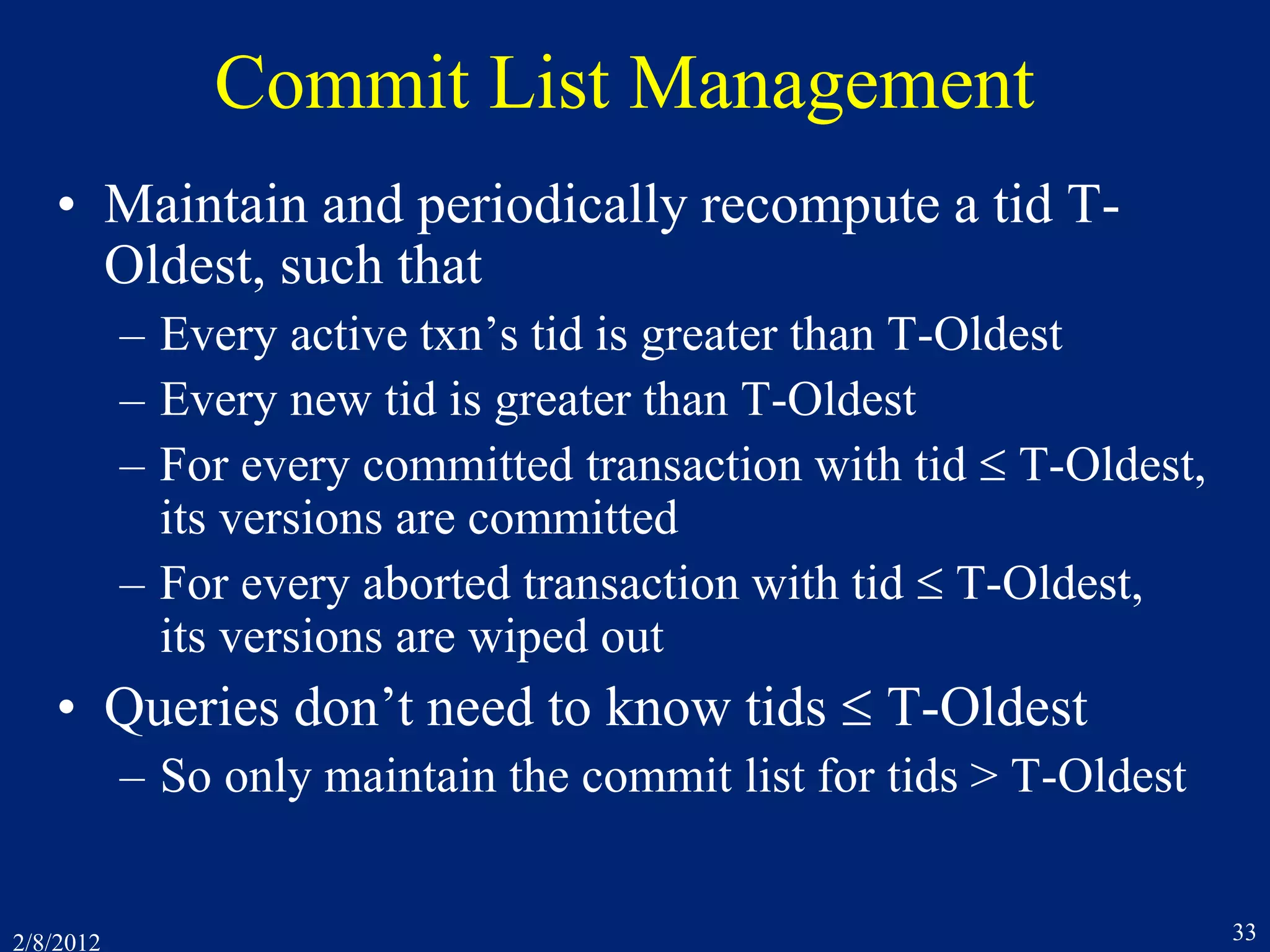 2/8/2012 33
Commit List Management
• Maintain and periodically recompute a tid T-
Oldest, such that
– Every active txn’s tid is greater than T-Oldest
– Every new tid is greater than T-Oldest
– For every committed transaction with tid  T-Oldest,
its versions are committed
– For every aborted transaction with tid  T-Oldest,
its versions are wiped out
• Queries don’t need to know tids  T-Oldest
– So only maintain the commit list for tids > T-Oldest
 