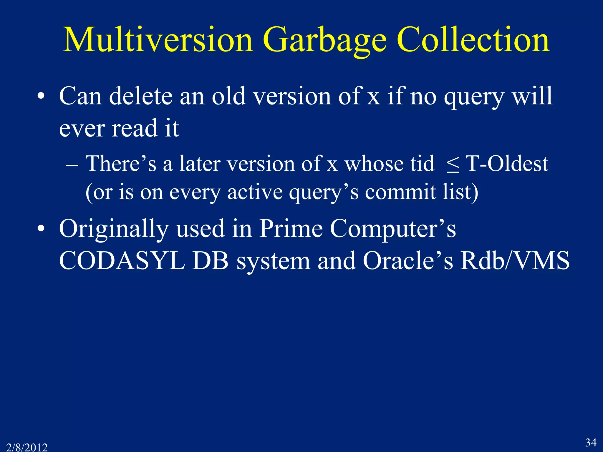 2/8/2012 34
Multiversion Garbage Collection
• Can delete an old version of x if no query will
ever read it
– There’s a later version of x whose tid ≤ T-Oldest
(or is on every active query’s commit list)
• Originally used in Prime Computer’s
CODASYL DB system and Oracle’s Rdb/VMS
 
