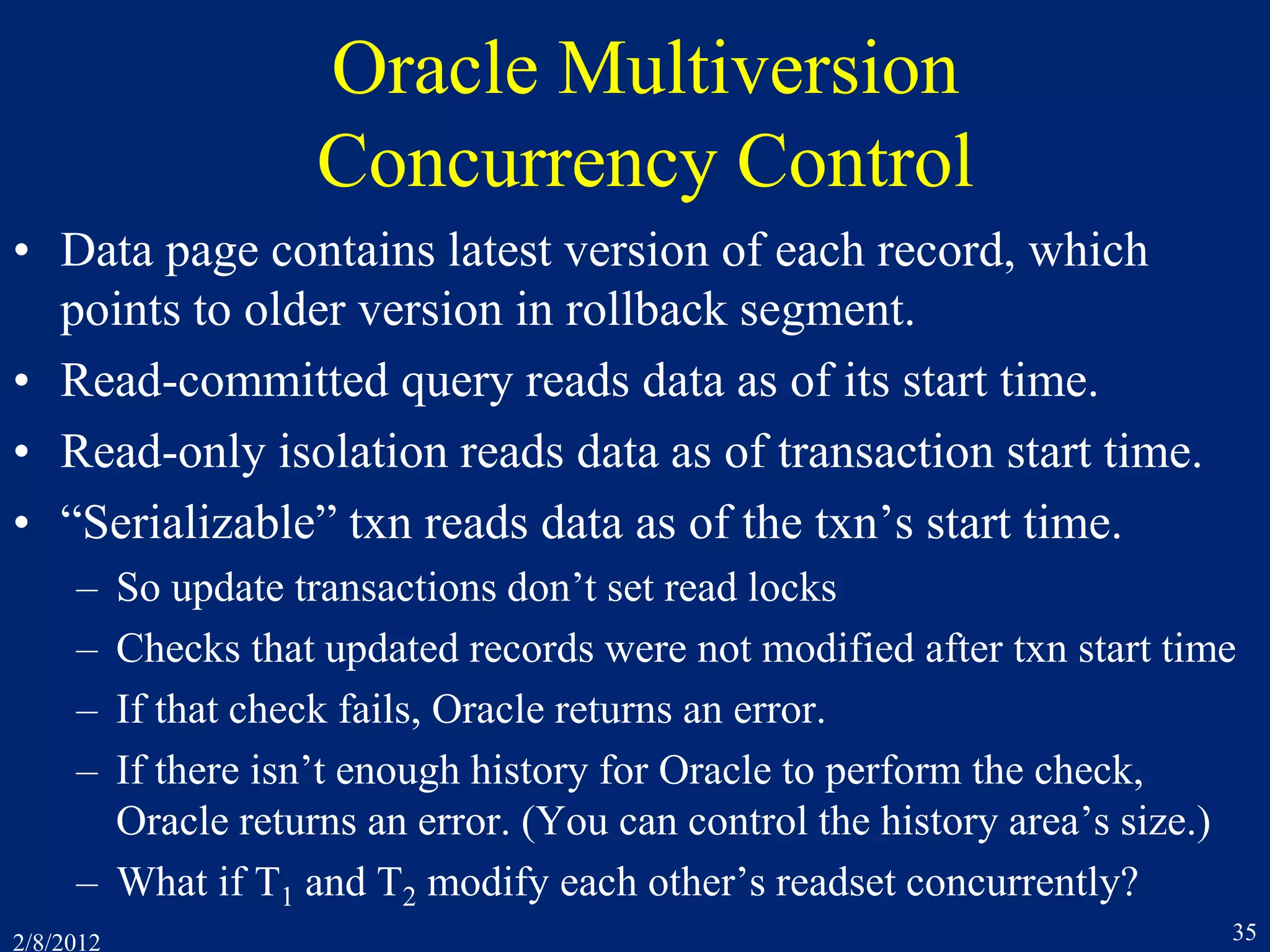 2/8/2012 35
Oracle Multiversion
Concurrency Control
• Data page contains latest version of each record, which
points to older version in rollback segment.
• Read-committed query reads data as of its start time.
• Read-only isolation reads data as of transaction start time.
• “Serializable” txn reads data as of the txn’s start time.
– So update transactions don’t set read locks
– Checks that updated records were not modified after txn start time
– If that check fails, Oracle returns an error.
– If there isn’t enough history for Oracle to perform the check,
Oracle returns an error. (You can control the history area’s size.)
– What if T1 and T2 modify each other’s readset concurrently?
 