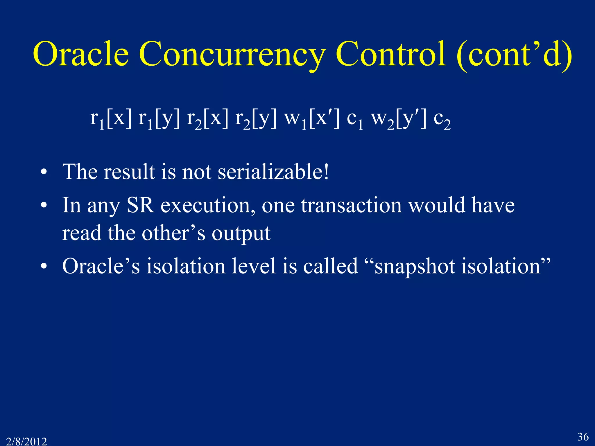 2/8/2012 36
Oracle Concurrency Control (cont’d)
• The result is not serializable!
• In any SR execution, one transaction would have
read the other’s output
• Oracle’s isolation level is called “snapshot isolation”
r1[x] r1[y] r2[x] r2[y] w1[x] c1 w2[y] c2
 