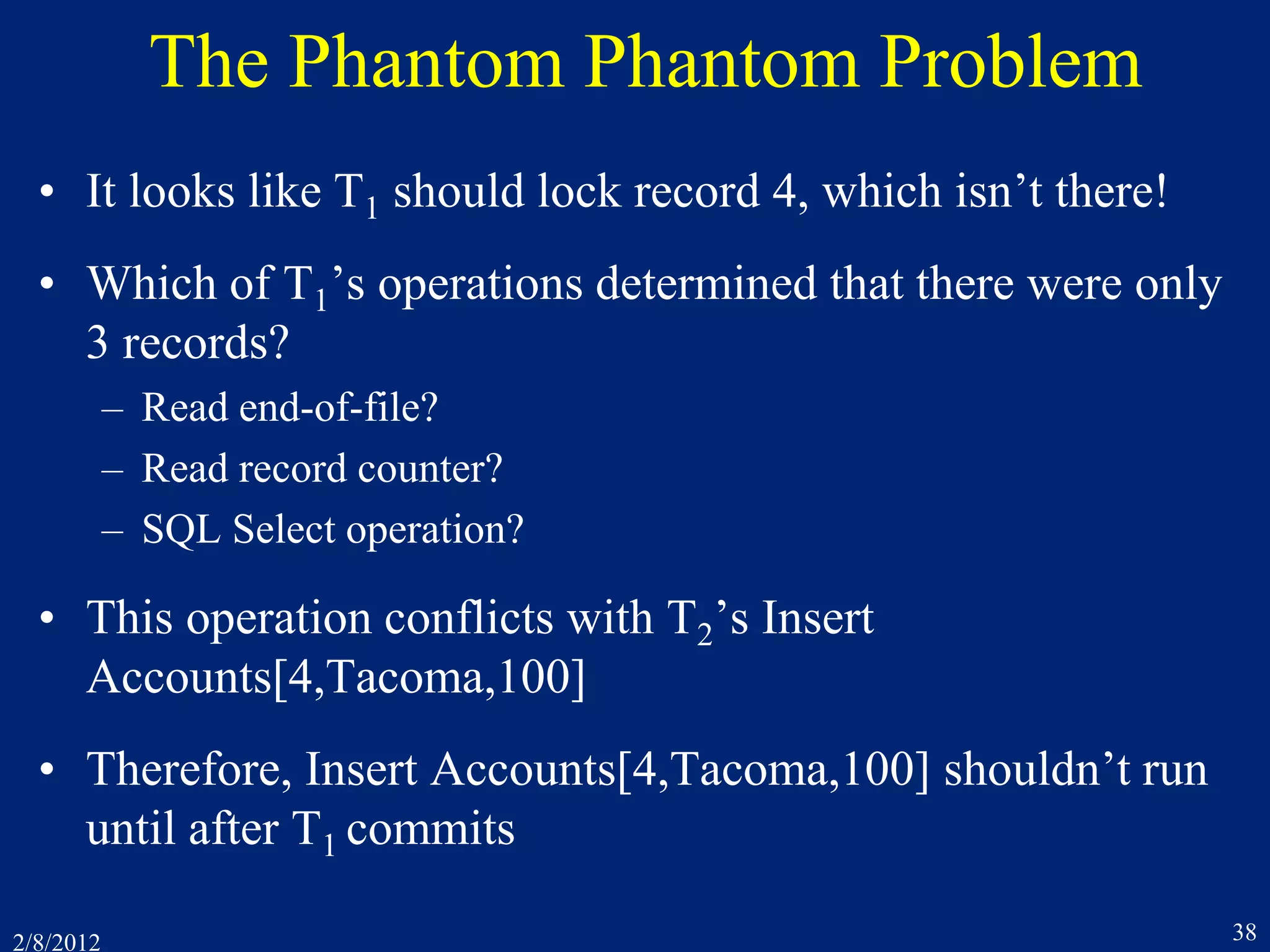 2/8/2012 38
The Phantom Phantom Problem
• It looks like T1 should lock record 4, which isn’t there!
• Which of T1’s operations determined that there were only
3 records?
– Read end-of-file?
– Read record counter?
– SQL Select operation?
• This operation conflicts with T2’s Insert
Accounts[4,Tacoma,100]
• Therefore, Insert Accounts[4,Tacoma,100] shouldn’t run
until after T1 commits
 