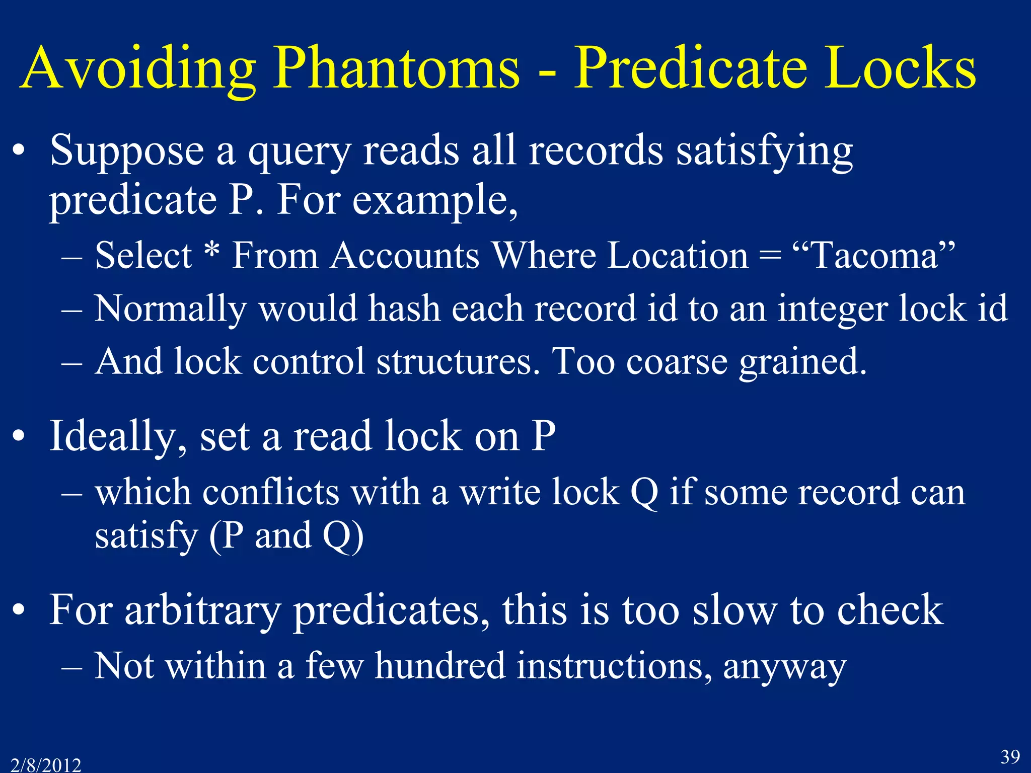 2/8/2012 39
Avoiding Phantoms - Predicate Locks
• Suppose a query reads all records satisfying
predicate P. For example,
– Select * From Accounts Where Location = “Tacoma”
– Normally would hash each record id to an integer lock id
– And lock control structures. Too coarse grained.
• Ideally, set a read lock on P
– which conflicts with a write lock Q if some record can
satisfy (P and Q)
• For arbitrary predicates, this is too slow to check
– Not within a few hundred instructions, anyway
 