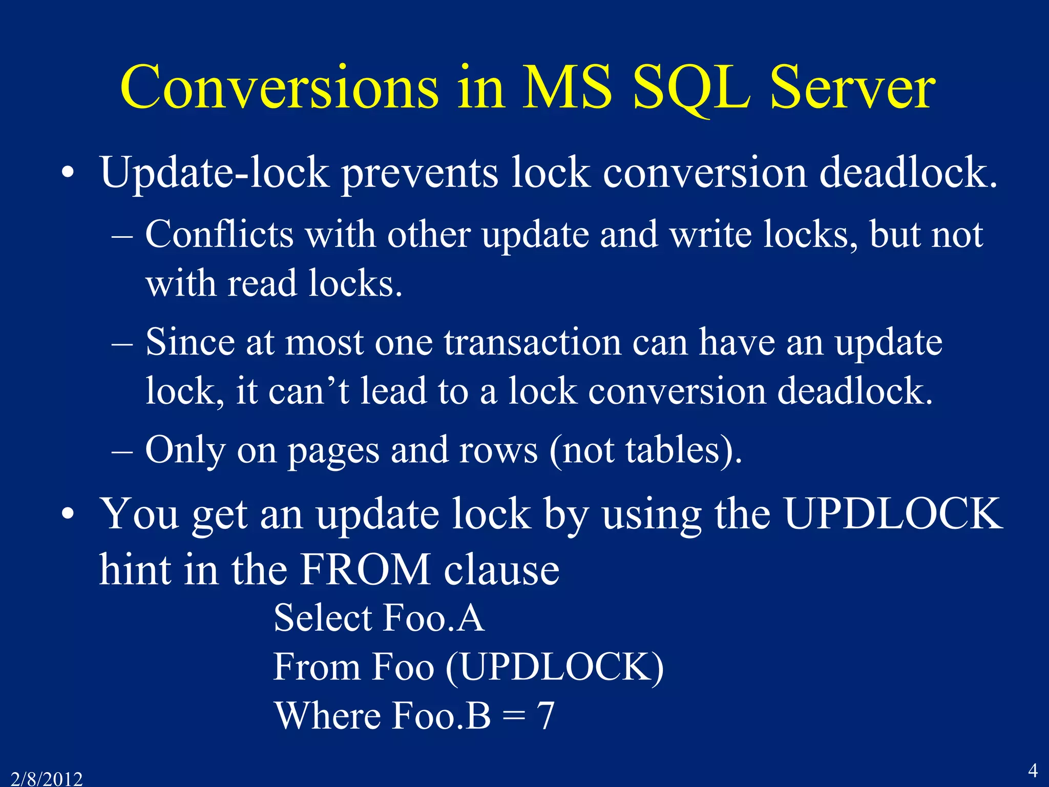 2/8/2012 4
Conversions in MS SQL Server
• Update-lock prevents lock conversion deadlock.
– Conflicts with other update and write locks, but not
with read locks.
– Since at most one transaction can have an update
lock, it can’t lead to a lock conversion deadlock.
– Only on pages and rows (not tables).
• You get an update lock by using the UPDLOCK
hint in the FROM clause
Select Foo.A
From Foo (UPDLOCK)
Where Foo.B = 7
 