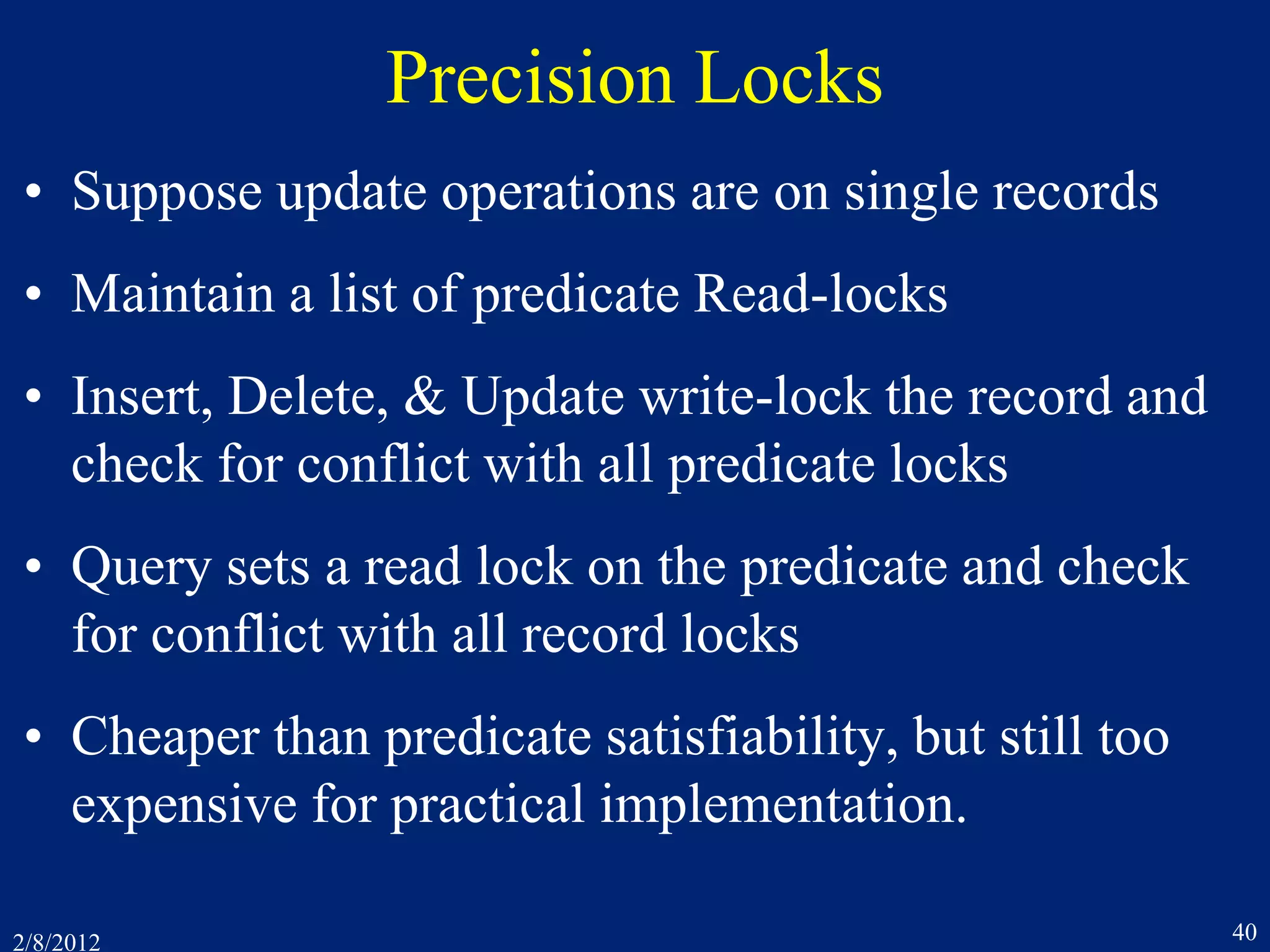 2/8/2012 40
Precision Locks
• Suppose update operations are on single records
• Maintain a list of predicate Read-locks
• Insert, Delete, & Update write-lock the record and
check for conflict with all predicate locks
• Query sets a read lock on the predicate and check
for conflict with all record locks
• Cheaper than predicate satisfiability, but still too
expensive for practical implementation.
 