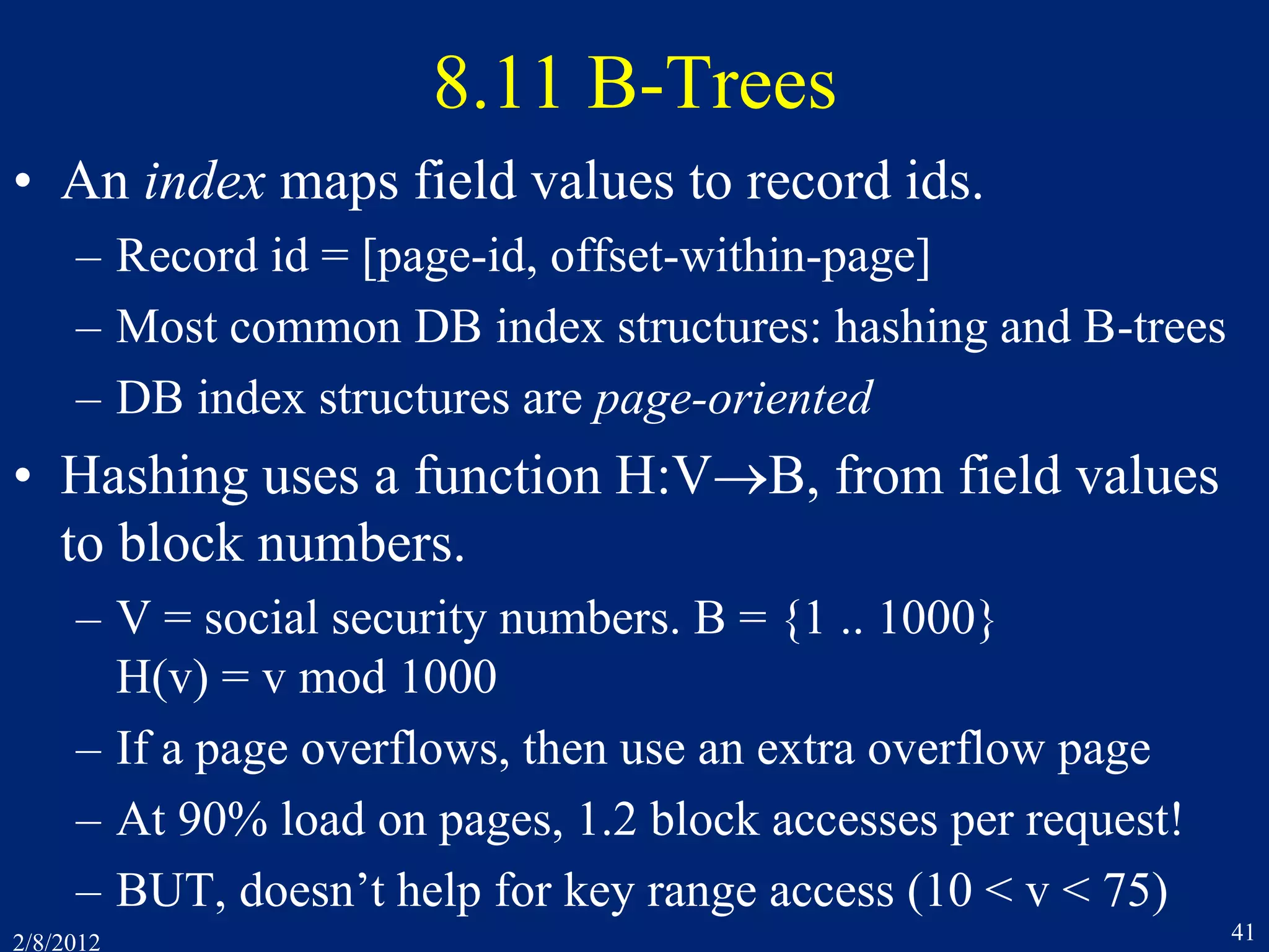 2/8/2012 41
8.11 B-Trees
• An index maps field values to record ids.
– Record id = [page-id, offset-within-page]
– Most common DB index structures: hashing and B-trees
– DB index structures are page-oriented
• Hashing uses a function H:VB, from field values
to block numbers.
– V = social security numbers. B = {1 .. 1000}
H(v) = v mod 1000
– If a page overflows, then use an extra overflow page
– At 90% load on pages, 1.2 block accesses per request!
– BUT, doesn’t help for key range access (10 < v < 75)
 