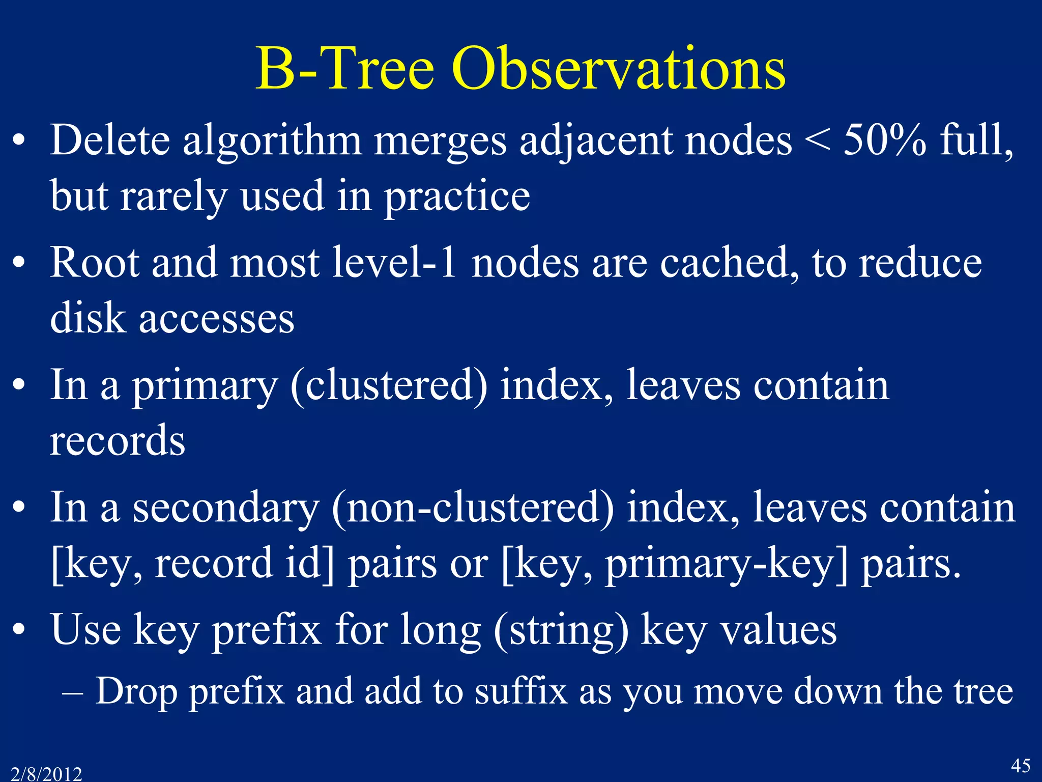 2/8/2012 45
B-Tree Observations
• Delete algorithm merges adjacent nodes < 50% full,
but rarely used in practice
• Root and most level-1 nodes are cached, to reduce
disk accesses
• In a primary (clustered) index, leaves contain
records
• In a secondary (non-clustered) index, leaves contain
[key, record id] pairs or [key, primary-key] pairs.
• Use key prefix for long (string) key values
– Drop prefix and add to suffix as you move down the tree
 