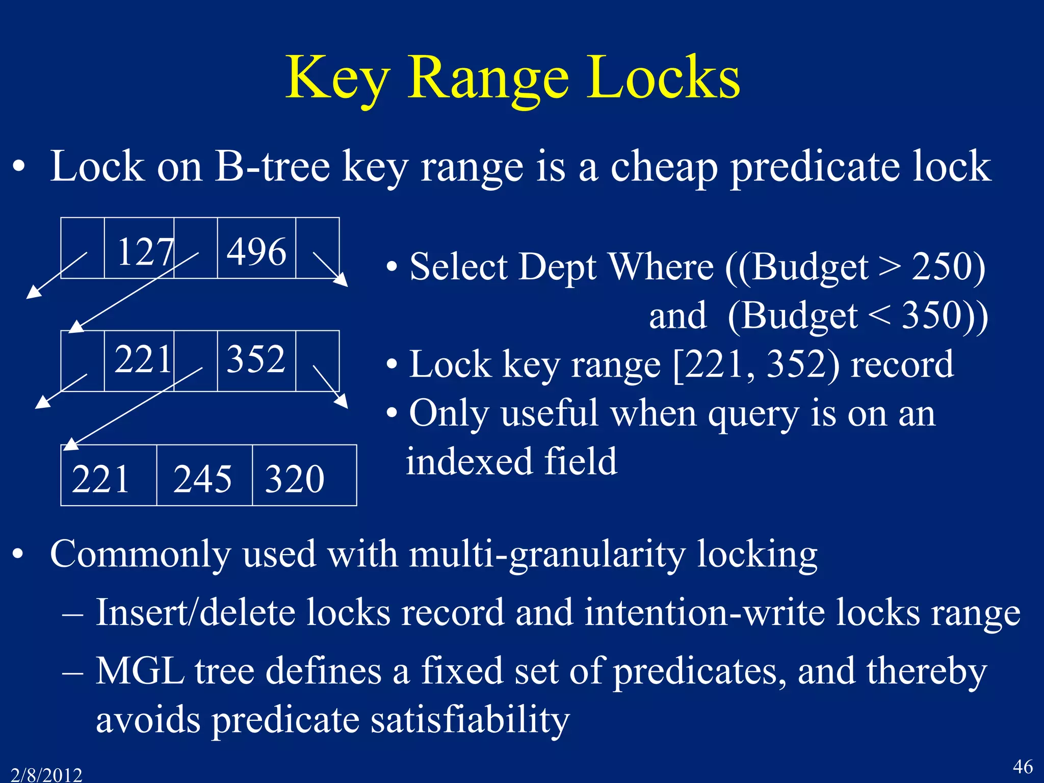 2/8/2012 46
Key Range Locks
• Lock on B-tree key range is a cheap predicate lock
127 496
221 352
221 245 320
• Select Dept Where ((Budget > 250)
and (Budget < 350))
• Lock key range [221, 352) record
• Only useful when query is on an
indexed field
• Commonly used with multi-granularity locking
– Insert/delete locks record and intention-write locks range
– MGL tree defines a fixed set of predicates, and thereby
avoids predicate satisfiability
 