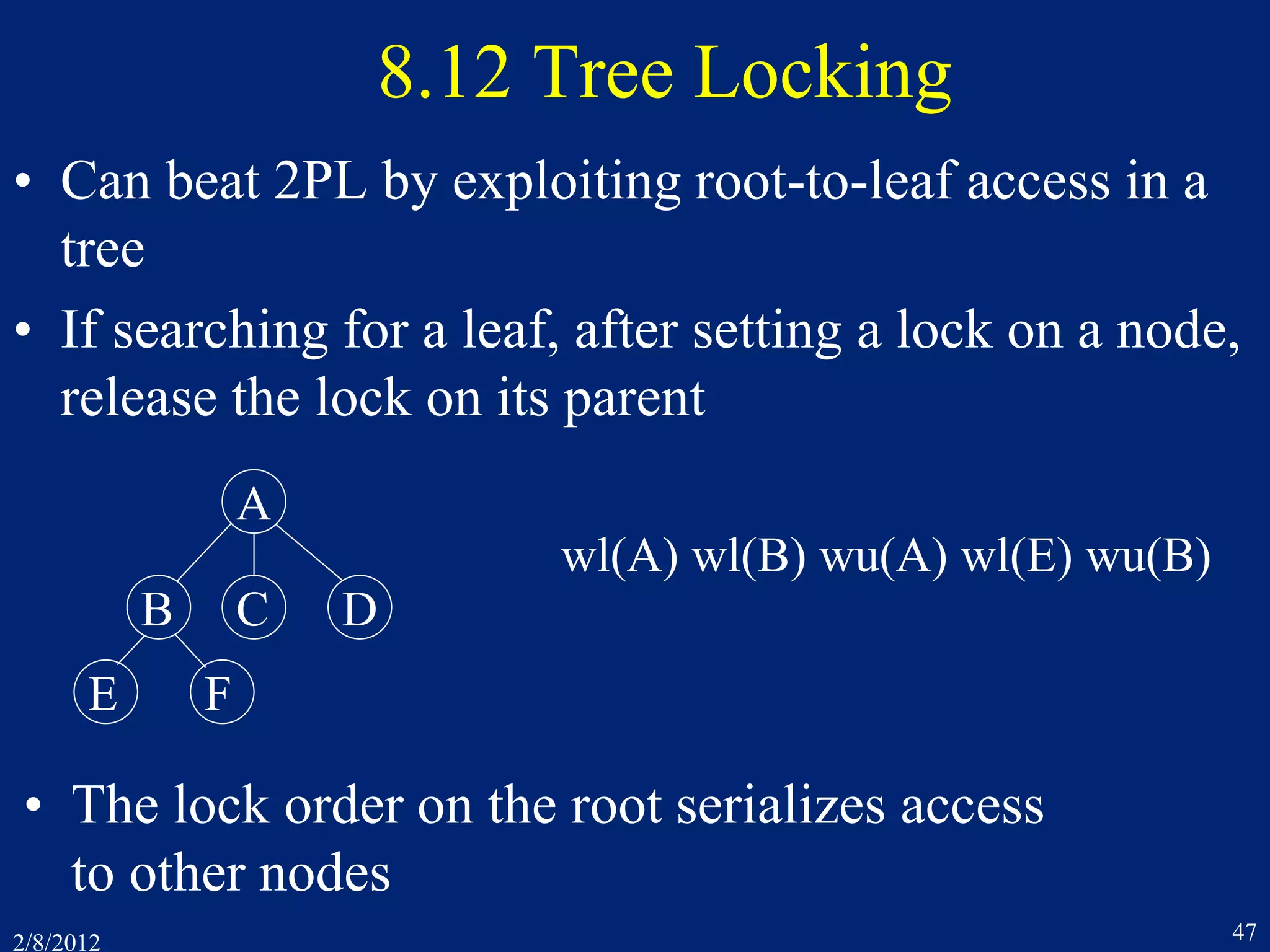 2/8/2012 47
8.12 Tree Locking
• Can beat 2PL by exploiting root-to-leaf access in a
tree
• If searching for a leaf, after setting a lock on a node,
release the lock on its parent
A
B C D
E F
wl(A) wl(B) wu(A) wl(E) wu(B)
• The lock order on the root serializes access
to other nodes
 