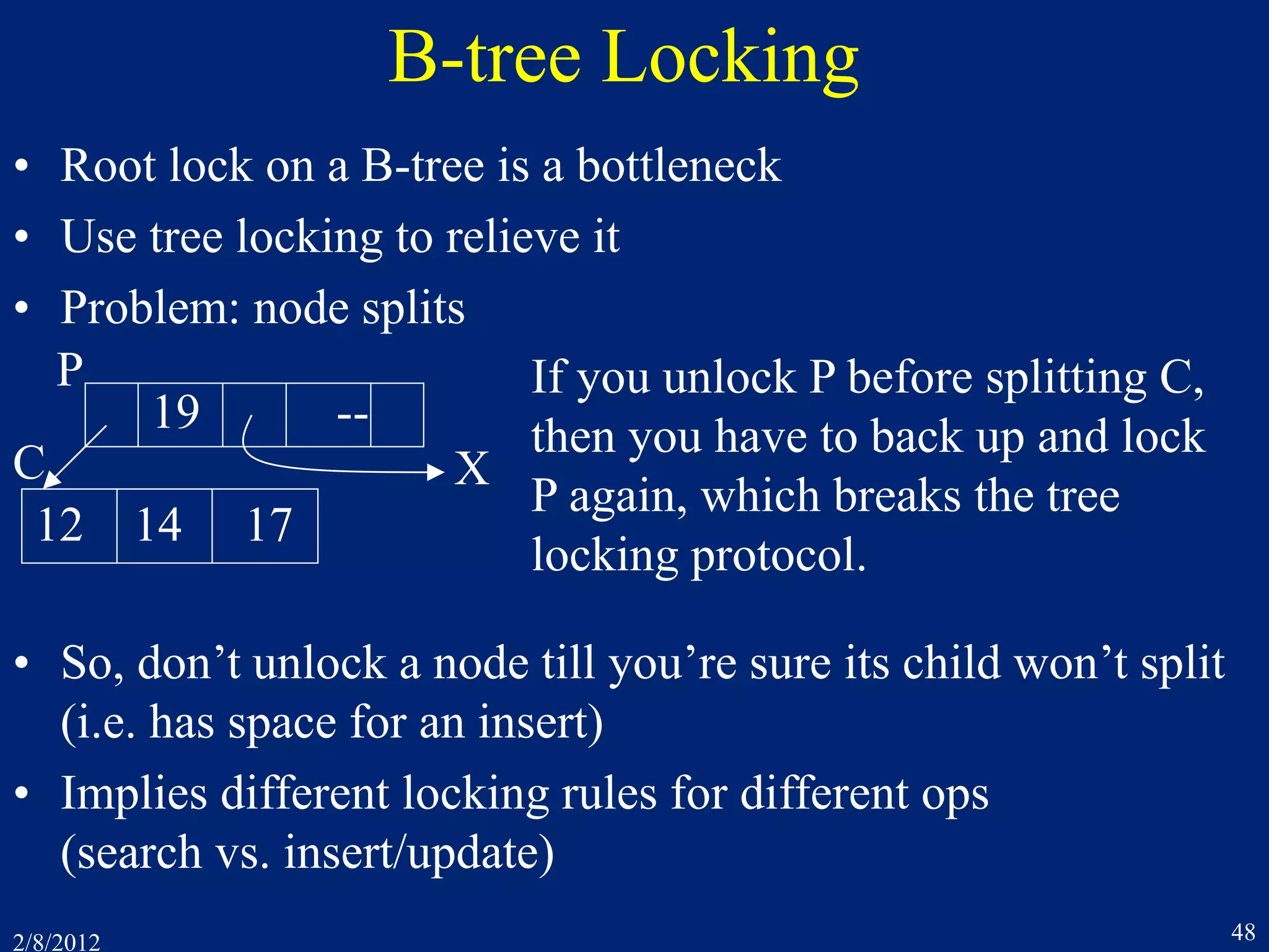 2/8/2012 48
B-tree Locking
• Root lock on a B-tree is a bottleneck
• Use tree locking to relieve it
• Problem: node splits
• So, don’t unlock a node till you’re sure its child won’t split
(i.e. has space for an insert)
• Implies different locking rules for different ops
(search vs. insert/update)
19 --
12 14 17
X
P
C
If you unlock P before splitting C,
then you have to back up and lock
P again, which breaks the tree
locking protocol.
 