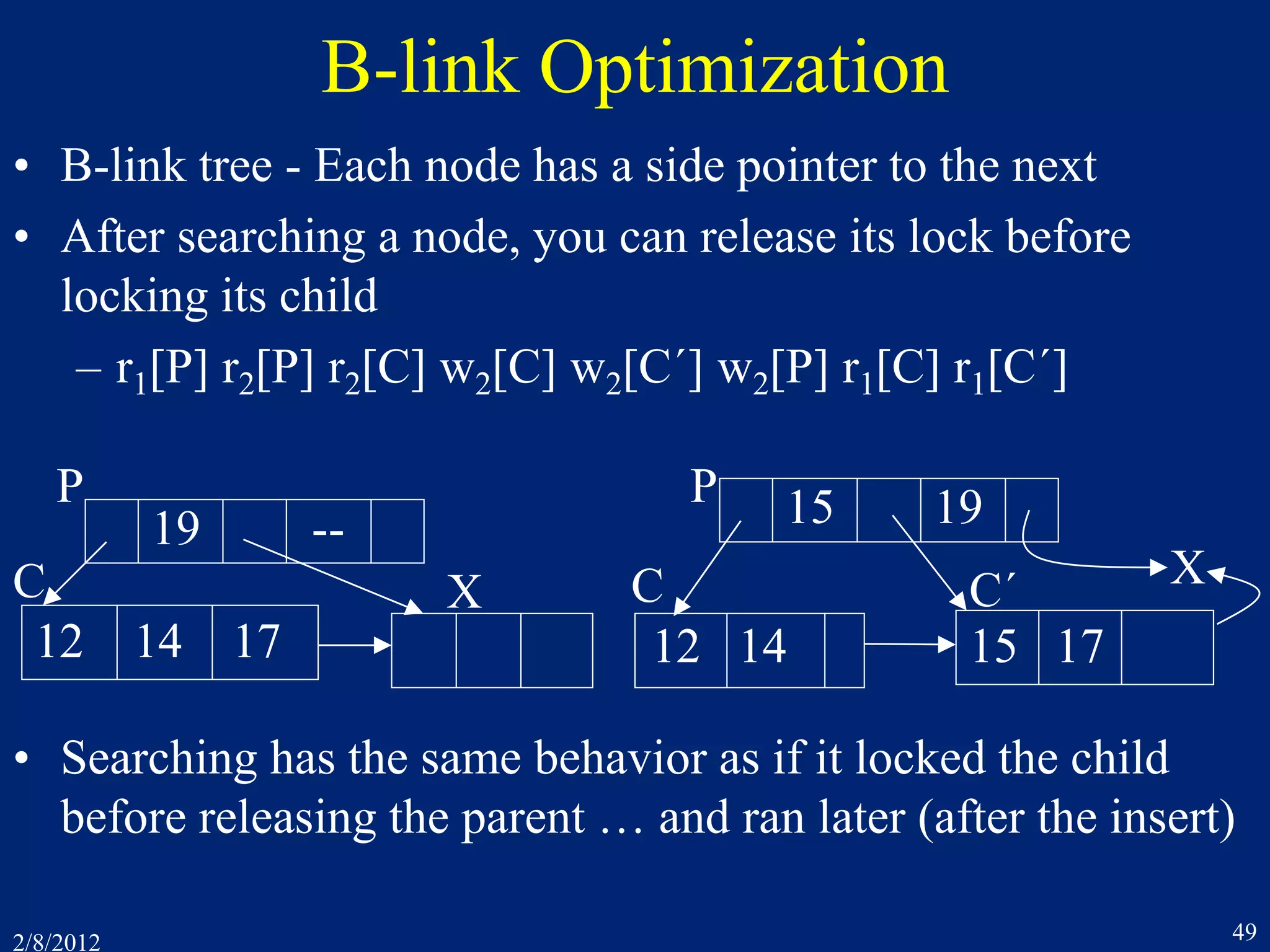 2/8/2012 49
B-link Optimization
• B-link tree - Each node has a side pointer to the next
• After searching a node, you can release its lock before
locking its child
– r1[P] r2[P] r2[C] w2[C] w2[C´] w2[P] r1[C] r1[C´]
19 --
12 14 17
P
CX
15 19
12 14
X
15 17
P
C´C
• Searching has the same behavior as if it locked the child
before releasing the parent … and ran later (after the insert)
 