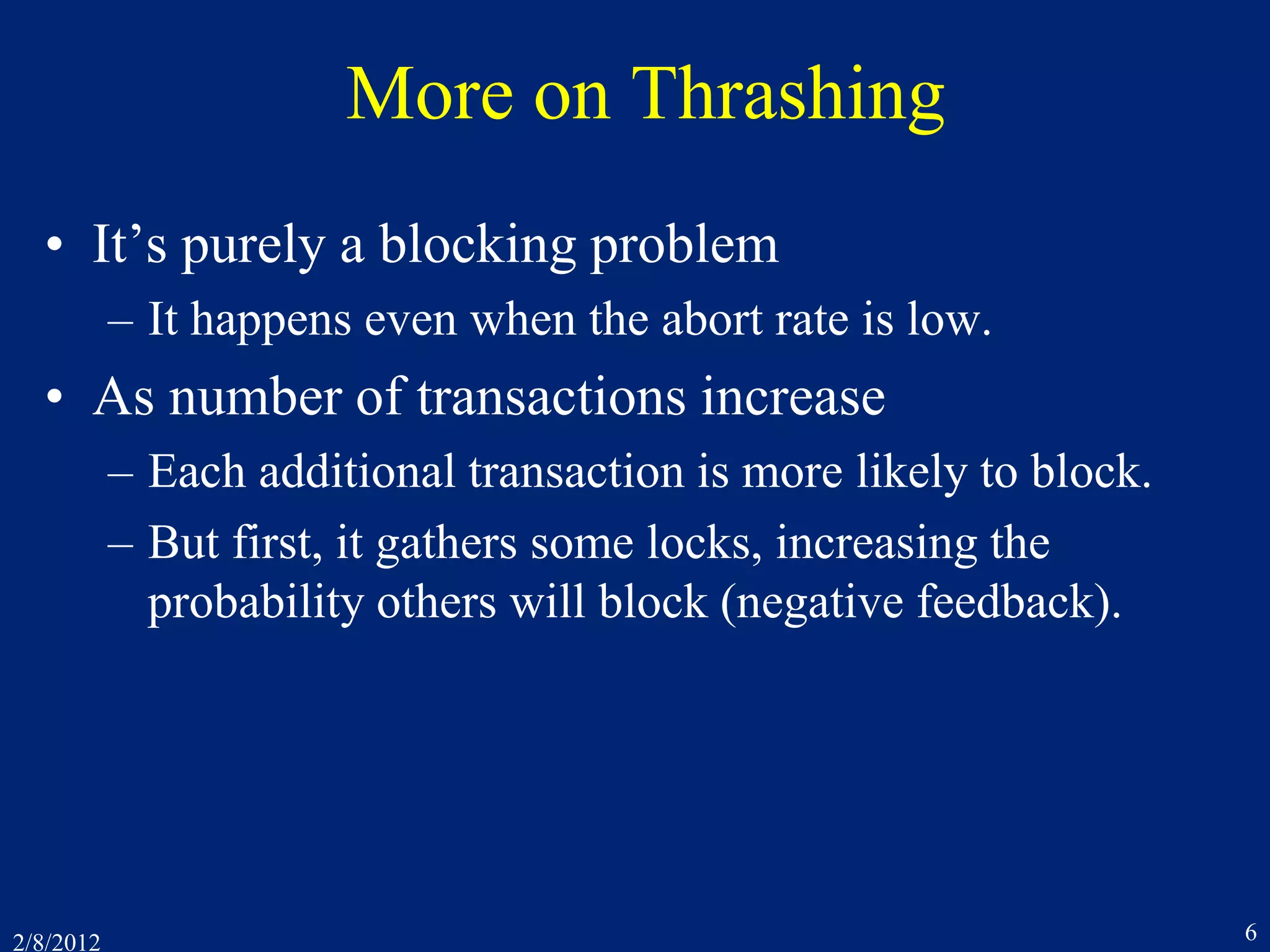 2/8/2012 6
More on Thrashing
• It’s purely a blocking problem
– It happens even when the abort rate is low.
• As number of transactions increase
– Each additional transaction is more likely to block.
– But first, it gathers some locks, increasing the
probability others will block (negative feedback).
 