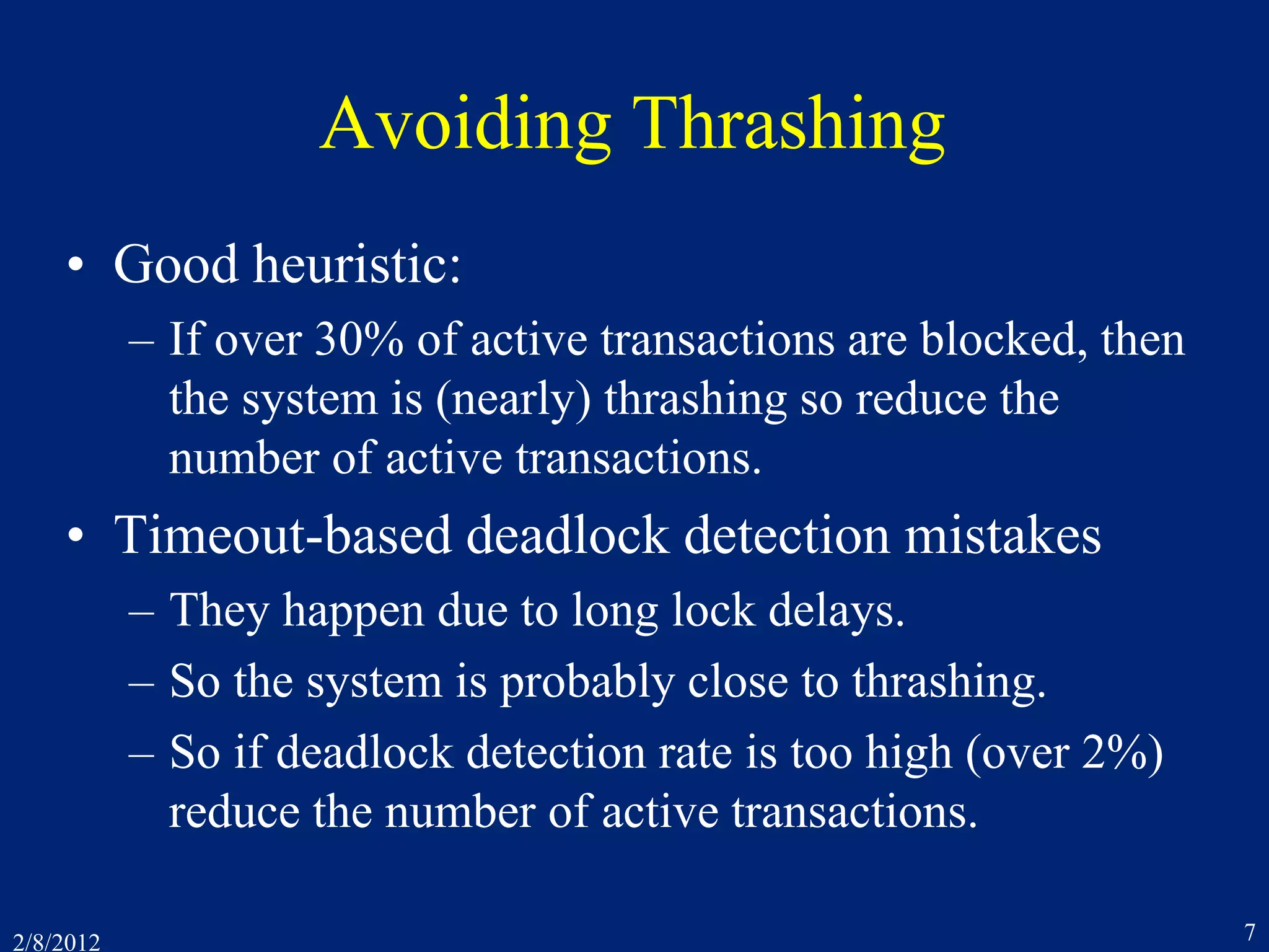 2/8/2012 7
Avoiding Thrashing
• Good heuristic:
– If over 30% of active transactions are blocked, then
the system is (nearly) thrashing so reduce the
number of active transactions.
• Timeout-based deadlock detection mistakes
– They happen due to long lock delays.
– So the system is probably close to thrashing.
– So if deadlock detection rate is too high (over 2%)
reduce the number of active transactions.
 