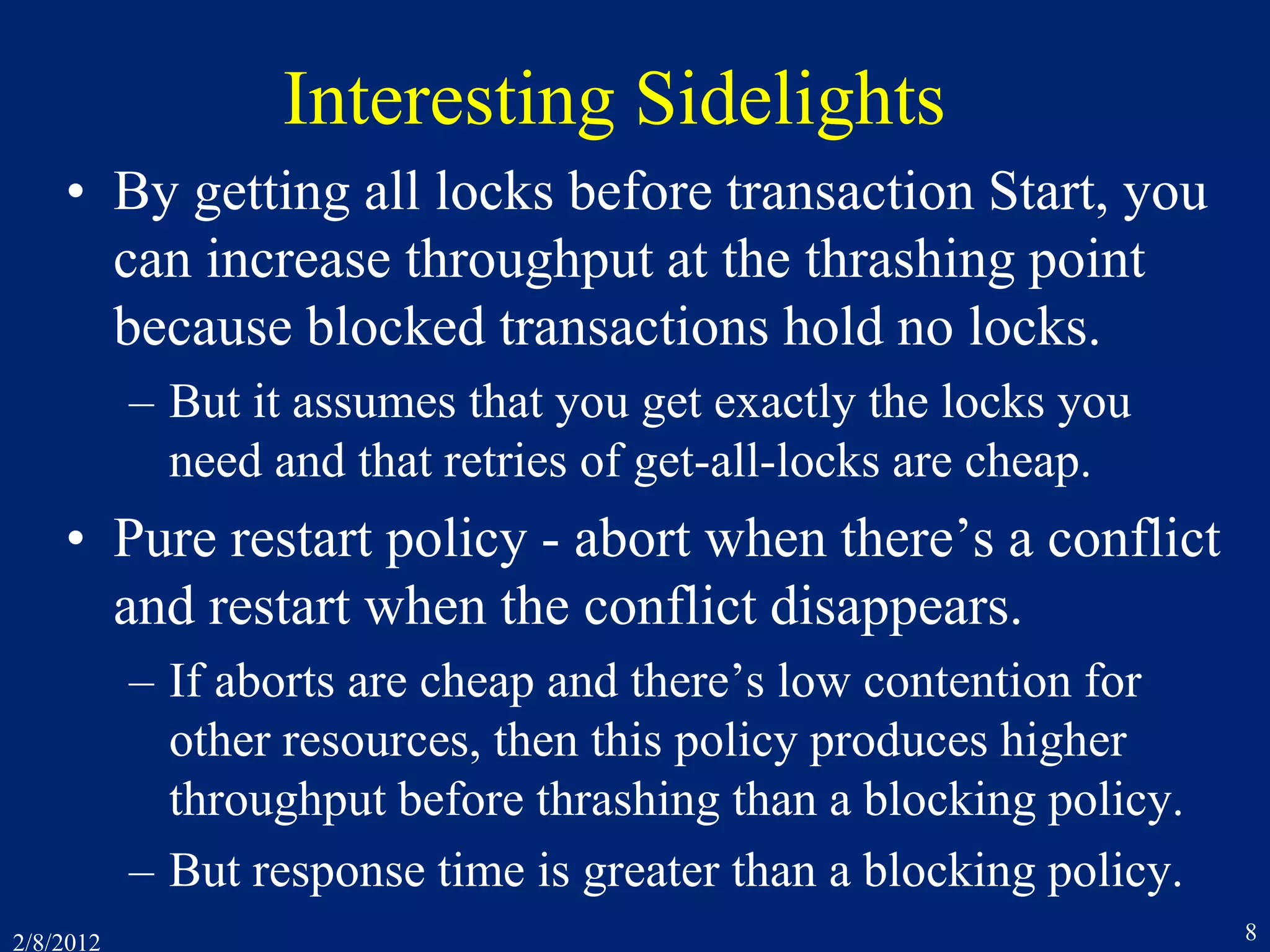 2/8/2012 8
Interesting Sidelights
• By getting all locks before transaction Start, you
can increase throughput at the thrashing point
because blocked transactions hold no locks.
– But it assumes that you get exactly the locks you
need and that retries of get-all-locks are cheap.
• Pure restart policy - abort when there’s a conflict
and restart when the conflict disappears.
– If aborts are cheap and there’s low contention for
other resources, then this policy produces higher
throughput before thrashing than a blocking policy.
– But response time is greater than a blocking policy.
 