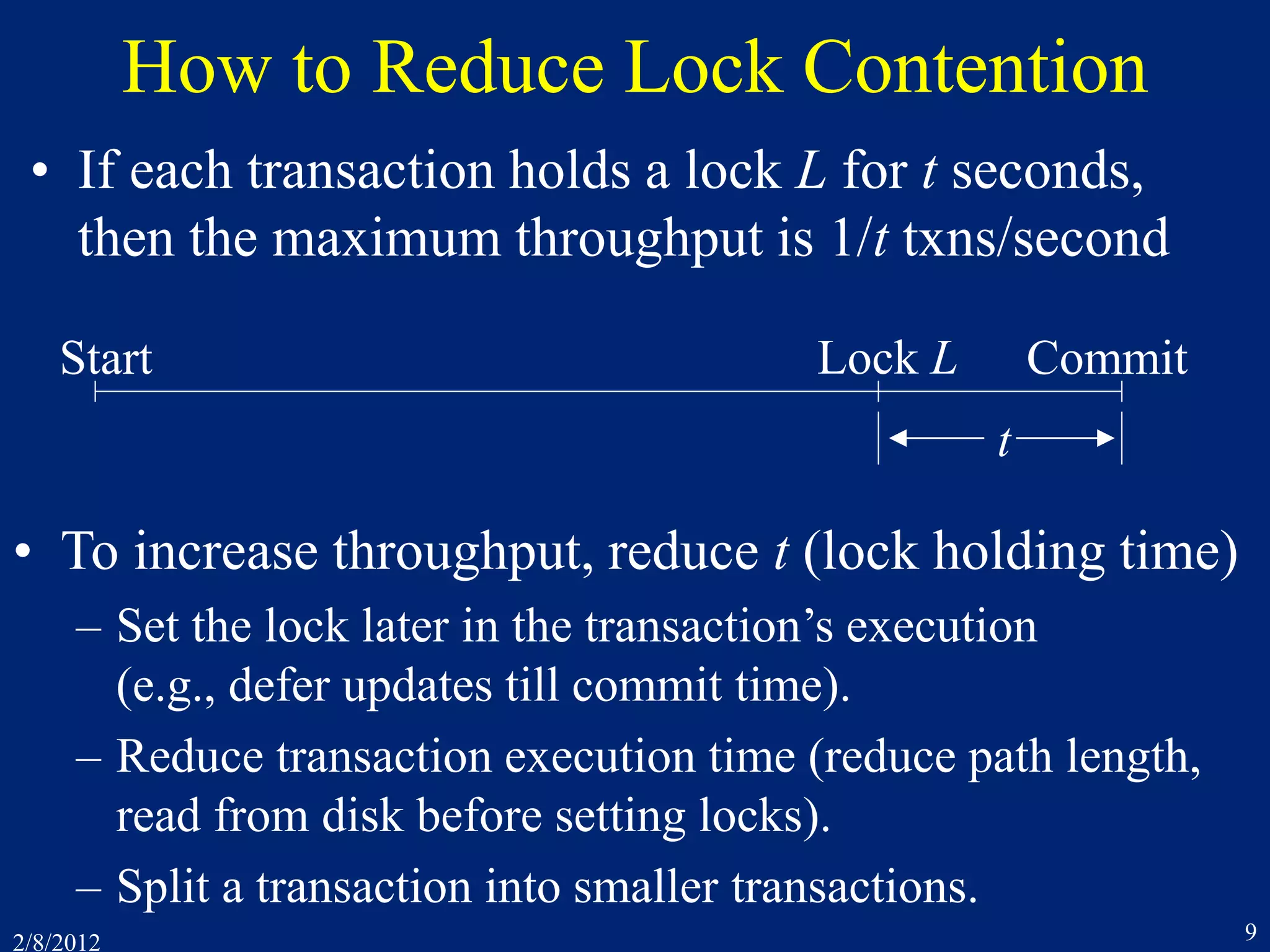 2/8/2012 9
How to Reduce Lock Contention
• If each transaction holds a lock L for t seconds,
then the maximum throughput is 1/t txns/second
Start CommitLock L
t
• To increase throughput, reduce t (lock holding time)
– Set the lock later in the transaction’s execution
(e.g., defer updates till commit time).
– Reduce transaction execution time (reduce path length,
read from disk before setting locks).
– Split a transaction into smaller transactions.
 