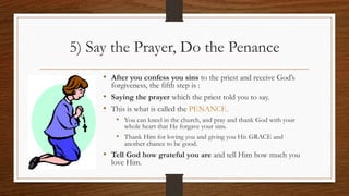 5) Say the Prayer, Do the Penance
• After you confess you sins to the priest and receive God’s
forgiveness, the fifth step is :
• Saying the prayer which the priest told you to say.
• This is what is called the PENANCE.
• You can kneel in the church, and pray and thank God with your
whole heart that He forgave your sins.
• Thank Him for loving you and giving you His GRACE and
another chance to be good.
• Tell God how grateful you are and tell Him how much you
love Him.
 