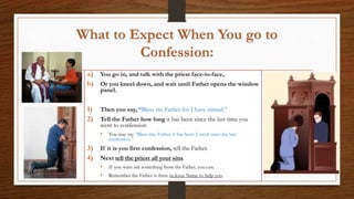 What to Expect When You go to
Confession:
a) You go in, and talk with the priest face-to-face,
b) Or you kneel down, and wait until Father opens the window
panel.
1) Then you say, “Bless me Father for I have sinned.”
2) Tell the Father how long it has been since the last time you
went to confession
• You may say “Bless me, Father, it has been 2 week since my last
confession.”
3) If it is you first confession, tell the Father.
4) Next tell the priest all your sins.
• If you want ask something from the Father, you can.
• Remember the Father is there in Jesus Name to help you.
 
