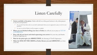 Listen Carefully
• Listen carefully to the priest. Father will tell you what good actions to do, what prayers
to say for your penance.
• If you don’t hear him well, or you don’t understand what you are supposed to pray or do for your
penance,
• be sure to ask the Father to tell you again, or explain.
• When you are finished telling your sins to Father, he will ask you to pray an ACT OF
CONTRITION.
• Pray with all your heart and mind expressing your sorrow for your sins, and thanks
God for forgiving you.
• Wait for the priest give you ABSOLUTION, the blessing of God’s forgiveness.
• Make the SING OF THE CROSS as Father blesses you and ABSOLVES you from
your sins.
 