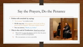 Say the Prayers, Do the Penance
• Father will conclude by saying:
• “Go in peace” (or similar words)
• Or He may say: “Give thanks to the Lord, for He is
good, and you respond: “His mercy endures forever.”
• You can answer, “Thank you, Father”
• This is the end of Confession. Stand up and go.
a) Remember to pray the prayers and do what the priest
told you to do for your penance.
b) Do your penance as soon as possible.
 
