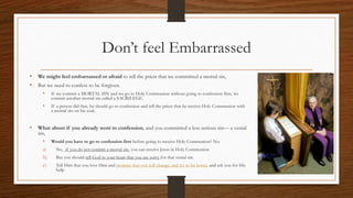 Don’t feel Embarrassed
• We might feel embarrassed or afraid to tell the priest that we committed a mortal sin,
• But we need to confess to be forgiven.
• If we commit a MORTAL SIN and we go to Holy Communion without going to confession first, we
commit another mortal sin called a SACRILEGE.
• If a person did that, he should go to confession and tell the priest that he receive Holy Communion with
a mortal sin on his soul.
• What about if you already went to confession, and you committed a less serious sin— a venial
sin,
• Would you have to go to confession first before going to receive Holy Communion? No.
a) No, if you do not commit a mortal sin, you can receive Jesus in Holy Communion
b) But you should tell God in your heart that you are sorry for that venial sin.
c) Tell Him that you love Him and promise that you will change, and try to be better, and ask you for His
help.
 