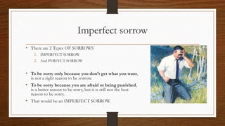 Imperfect sorrow
• There are 2 Types OF SORROWS
1. IMPERFECT SORROW
2. And PERFECT SORROW
• To be sorry only because you don’t get what you want,
is not a right reason to be sorrow.
• To be sorry because you are afraid or being punished,
is a better reason to be sorry, but it is still not the best
reason to be sorry.
• That would be an IMPERFECT SORROW.
 