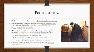 Perfect sorrow
• To be sorrow with all your heart because you hurt someone,
• and to be sorry that you disobeyed and hurt someone who
loves you, like dad—that’s the best reason to be sorry.
• This is PERFECT SORROW
• When God sees that you are truly sorry for the right
reasons, he forgives you and you will come closer to God.
• Does god forgive every sin, even great sins?
• Do you think God will forgive us, too, when we sin?
• yes god will forgives us if we are really sorry for our sins.
• God will forgive ever sin, even serious mortal sin, if we are
really sorry.
 