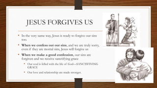 JESUS FORGIVES US
• In the very same way, Jesus is ready to forgive our sins
too.
• When we confess out our sins, and we are truly sorry,
even if they are mortal sins, Jesus will forgive us
• When we make a good confession, our sins are
forgiven and we receive sanctifying grace
• Our soul is felled with the life of God—SANCTIFIYING
GRACE
• Our love and relationship are made stronger.
 