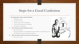 Steps for a Good Confession
• Lets prepared to make a good confession.
1. Remember our sins
2. Be sorry for our sins
3. Promise to stay away from temptation
4. Tell our sins to the priest go to confession
5. Say prayers, do the penance.
1) First of all, we must remember our sins.
• How can we do that?
• We can go through the ten commandments, and see whether we have lived them or not.
• We will tell about our sins to the priest in confession.
2) Once we know what our sins are, the second step is :
• Be sorry for our sins.
 