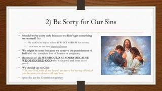 2) Be Sorry for Our Sins
• Should we be sorry only because we didn’t get something
we wanted? No
• We ask God to help us to have PERFECT SORROW for our sins;
• or at least, we can have Imperfect Sorrow.
• We might be sorry because we deserve the punishment of
hell with the complete loss of heaven or purgatory,
• But most of all, WE SHOULD BE SORRY BECAUSE
WE OFFENDED GOD who is so good and loves us so
much.
• We should say to God:
“Oh, my God, with all my heart I am sorry for having offended
you because you deserve all may love.
• (pray the act the Contrition together)
 