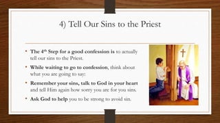 4) Tell Our Sins to the Priest
• The 4th Step for a good confession is to actually
tell our sins to the Priest.
• While waiting to go to confession, think about
what you are going to say:
• Remember your sins, talk to God in your heart
and tell Him again how sorry you are for you sins.
• Ask God to help you to be strong to avoid sin.
 