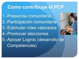 Como contribuye el PCP
1.-Presencia comunitaria
2.-Participación comunitaria
3.-Estimular roles valorados
4.-Promover elecciones
5.-Apoyar Logros (desarrollo de
   Competencias)
 