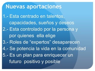 Nuevas aportaciones
1.- Esta centrado en talentos,
    capacidades, sueños y deseos
2.- Esta controlado por la persona y
    por quienes ella elige
3.- Roles de “expertos” desaparecen
4.- Se potencia la vida en la comunidad
5.- Es un plan para enriquecer un
    futuro positivo y posible
 