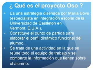¿ Qué es el proyecto Oso ?
•   Es una estrategia diseñada por María Bove
    (especialista en integración escolar de la
    Universidad de Castleton en
    Vermont, E.U.A.).
•   Constituye el punto de partida para
    elaborar el perfil dinámico funcional del
    alumno.
•   Se trata de una actividad en la que se
    reúne todo el equipo de trabajo y se
    comparte la información que tienen sobre
    el alumno.
 