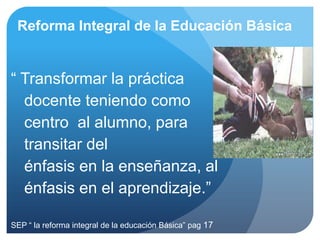 Reforma Integral de la Educación Básica


“ Transformar la práctica
  docente teniendo como
  centro al alumno, para
  transitar del
  énfasis en la enseñanza, al
  énfasis en el aprendizaje.”

SEP “ la reforma integral de la educación Básica” pag 17
 