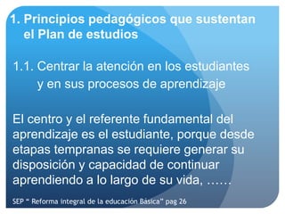 1. Principios pedagógicos que sustentan
   el Plan de estudios

1.1. Centrar la atención en los estudiantes
     y en sus procesos de aprendizaje

El centro y el referente fundamental del
aprendizaje es el estudiante, porque desde
etapas tempranas se requiere generar su
disposición y capacidad de continuar
aprendiendo a lo largo de su vida, ……
SEP “ Reforma integral de la educación Básica” pag 26
 