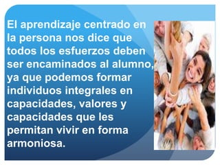 El aprendizaje centrado en
la persona nos dice que
todos los esfuerzos deben
ser encaminados al alumno,
ya que podemos formar
individuos integrales en
capacidades, valores y
capacidades que les
permitan vivir en forma
armoniosa.
 