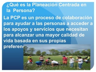 ¿Qué es la Planeación Centrada en
  la Persona?
La PCP es un proceso de colaboración
para ayudar a las personas a acceder a
los apoyos y servicios que necesitan
para alcanzar una mayor calidad de
vida basada en sus propias
preferencias y Valores
 