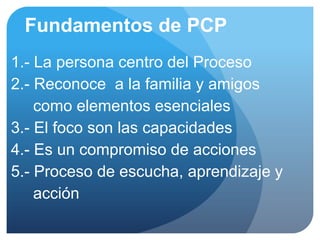 Fundamentos de PCP
1.- La persona centro del Proceso
2.- Reconoce a la familia y amigos
    como elementos esenciales
3.- El foco son las capacidades
4.- Es un compromiso de acciones
5.- Proceso de escucha, aprendizaje y
    acción
 