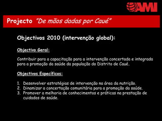 Projecto ”De mãos dadas por Caué”

   Objectivos 2010 (intervenção global):

   Objectivo Geral:

   Contribuir para a capacitação para a intervenção concertada e integrada
   para a promoção da saúde da população do Distrito de Caué.

   Objectivos Específicos:

   1. Desenvolver estratégias de intervenção na área da nutrição.
   2. Dinamizar a concertação comunitária para a promoção da saúde.
   3. Promover a melhoria de conhecimentos e práticas na prestação de
      cuidados de saúde.
 