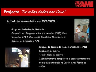 Projecto “De mãos dadas por Caué”

 Actividades desenvolvidas em 2008/2009:


    Grupo de Trabalho de Nutrição
    Composto por: Programa Alimentar Mundial (PAM), Cruz
    Vermelha, ADRA, Cooperação Brasileira, Ministérios da
    Saúde e da Educação e AMI

                              Criação do Centro de Apoio Nutricional (CAN)
                              Equipagem do centro
                              Transladação da cozinha
                              Acompanhamento terapêutico a doentes internados
                              Consultas de nutrição no Centro e nos Postos de
                              Saúde
 