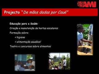 Projecto “De mãos dadas por Caué”

  Educação para a Saúde
  Criação e manutenção de hortas escolares
  Formação sobre:
      higiene
      alimentação saudável
  Teatro e concursos sobre alimentos
 