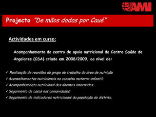 ProjectoDe mãos dadas por CauéCaué”
Projecto ”De mãos dadas por / Nutri


 Actividades em curso:

    Acompanhamento do centro de apoio nutricional do Centro Saúde de
    Angolares (CSA) criado em 2008/2009, ao nível de:


 Realização de reuniões do grupo de trabalho da área de nutrição
Aconselhamentos nutricionais na consulta materno-infantil;
Acompanhamento nutricional dos doentes internados;
Seguimento de casos nas comunidades;
Seguimento de indicadores nutricionais da população do distrito.
 