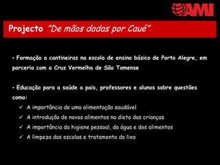Projecto ”De mãos dadas por Caué”

Actividades em curso:
• Formação a cantineiras na escola de ensino básico de Porto Alegre, em
parceria com a Cruz Vermelha de São Tomense


• Educação para a saúde a pais, professores e alunos sobre questões
como:
   A importância de uma alimentação saudável
   A introdução de novos alimentos na dieta das crianças
   A importância da higiene pessoal, da água e dos alimentos
   A limpeza das escolas e tratamento do lixo
 