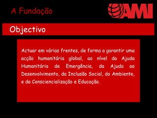 A Fundação

Objectivo

  Actuar em várias frentes, de forma a garantir uma
  acção humanitária global, ao nível da Ajuda
  Humanitária   de   Emergência,    da   Ajuda   ao
  Desenvolvimento, da Inclusão Social, do Ambiente,
  e da Consciencialização e Educação.
 
